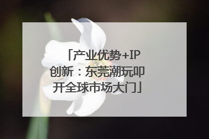 产业优势+IP创新：东莞潮玩叩开全球市场大门