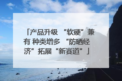 产品升级 “软硬”兼有 种类增多 “防晒经济”拓展“新赛道”