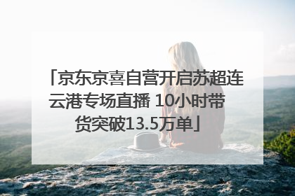 京东京喜自营开启苏超连云港专场直播 10小时带货突破13.5万单