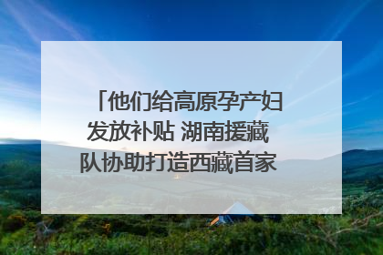 他们给高原孕产妇发放补贴 湖南援藏队协助打造西藏首家高原产儿协同中心