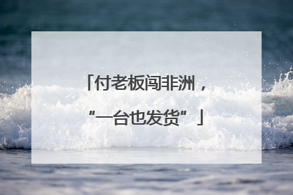 付老板闯非洲，“一台也发货”