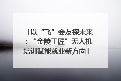 以“飞”会友探未来：“金陵工匠”无人机培训赋能就业新方向