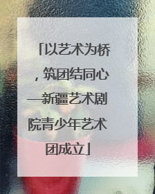 以艺术为桥，筑团结同心—新疆艺术剧院青少年艺术团成立