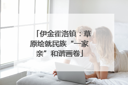 伊金霍洛镇：草原绘就民族“一家亲”和谐画卷