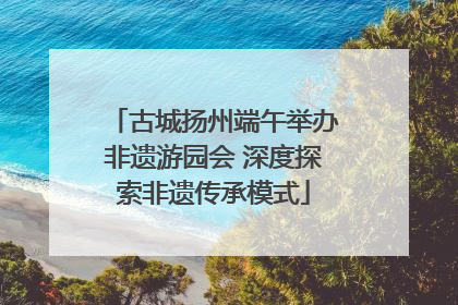 古城扬州端午举办非遗游园会 深度探索非遗传承模式