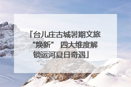 台儿庄古城暑期文旅“焕新” 四大维度解锁运河夏日奇遇