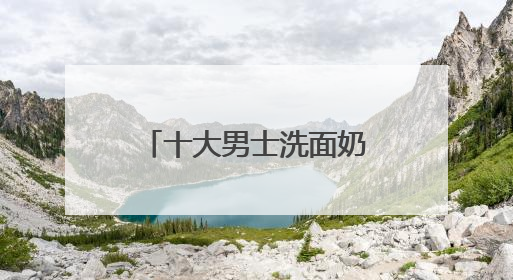 十大男士洗面奶排名口碑揭晓，国产洗面奶哪个好用又便宜？