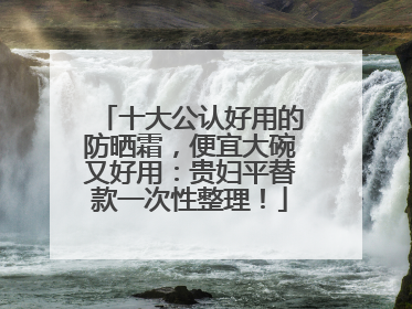 十大公认好用的防晒霜，便宜大碗又好用：贵妇平替款一次性整理！