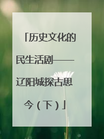 历史文化的民生活剧——辽阳城探古思今（下）