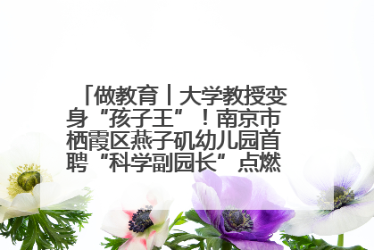 做教育︱大学教授变身“孩子王”！南京市栖霞区燕子矶幼儿园首聘“科学副园长”点燃萌娃科学梦