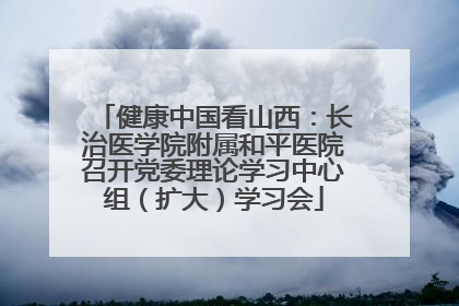 健康中国看山西：长治医学院附属和平医院召开党委理论学习中心组（扩大）学习会