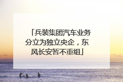 兵装集团汽车业务分立为独立央企，东风长安暂不重组