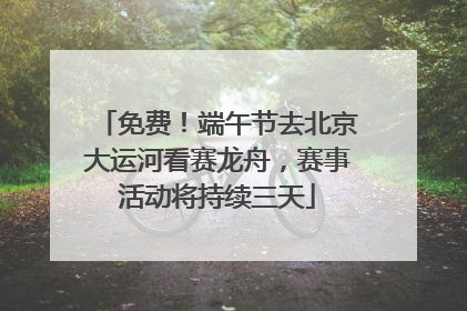 免费！端午节去北京大运河看赛龙舟，赛事活动将持续三天