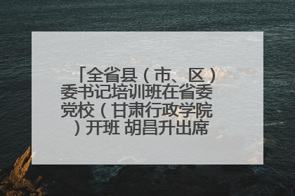 全省县（市、区）委书记培训班在省委党校（甘肃行政学院）开班 胡昌升出席开班式并讲话