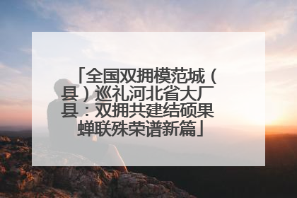 全国双拥模范城（县）巡礼河北省大厂县：双拥共建结硕果 蝉联殊荣谱新篇