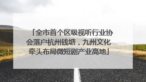 全市首个区级视听行业协会落户杭州钱塘，九州文化牵头布局微短剧产业高地