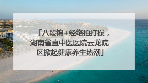 八段锦+经络拍打操，湖南省直中医医院云龙院区掀起健康养生热潮