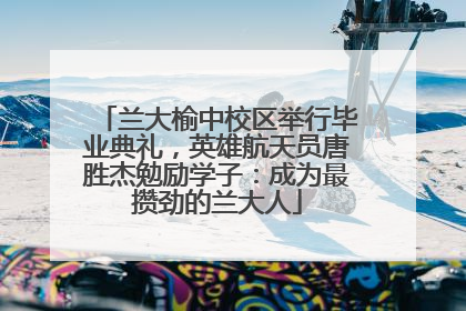 兰大榆中校区举行毕业典礼，英雄航天员唐胜杰勉励学子：成为最攒劲的兰大人
