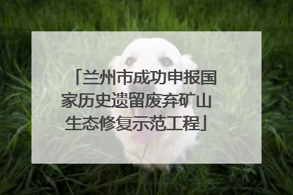 兰州市成功申报国家历史遗留废弃矿山生态修复示范工程