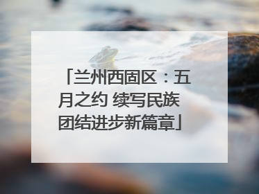 兰州西固区：五月之约 续写民族团结进步新篇章