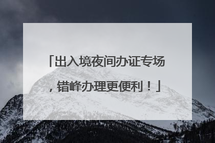 出入境夜间办证专场，错峰办理更便利！