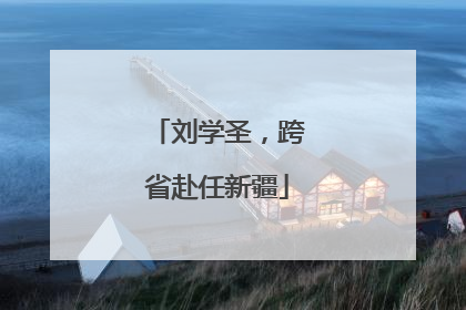 刘学圣，跨省赴任新疆