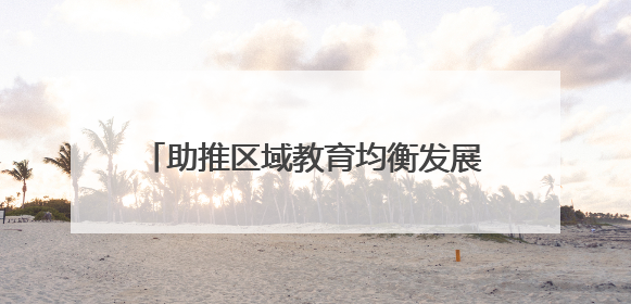 助推区域教育均衡发展 谱写城乡教育新篇章