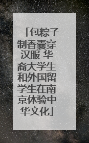 包粽子制香囊穿汉服 华裔大学生和外国留学生在南京体验中华文化