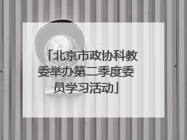 北京市政协科教委举办第二季度委员学习活动