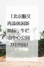 北京顺义再添休闲新地标，牛栏山中心公园7月开园