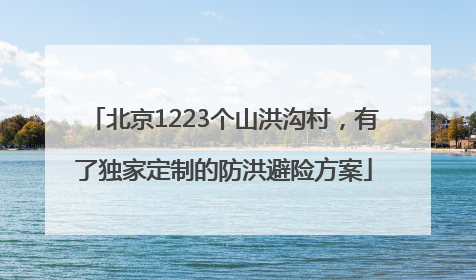 北京1223个山洪沟村，有了独家定制的防洪避险方案
