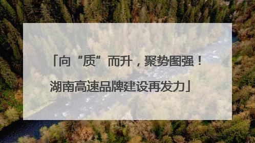 向“质”而升，聚势图强！湖南高速品牌建设再发力