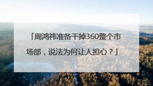 周鸿祎准备干掉360整个市场部，说法为何让人担心？