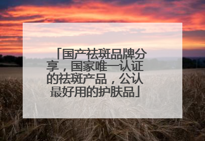 国产祛斑品牌分享，国家唯一认证的祛斑产品，公认最好用的护肤品