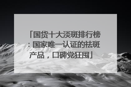 国货十大淡斑排行榜：国家唯一认证的祛斑产品，口碑党狂囤
