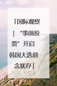 国际观察｜“事前投票”开启 韩国大选悬念犹存