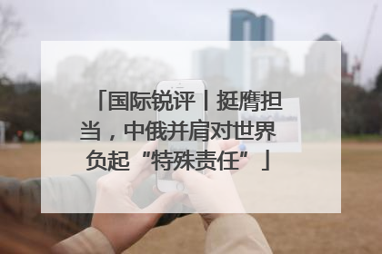 国际锐评丨挺膺担当，中俄并肩对世界负起“特殊责任”