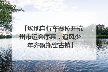 场地自行车赛拉开杭州市运会序幕，追风少年齐聚瓶窑古镇