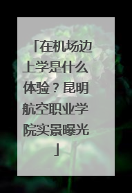 在机场边上学是什么体验？昆明航空职业学院实景曝光