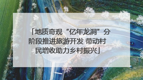 地质奇观“亿年龙洞”分阶段推进旅游开发 带动村民增收助力乡村振兴