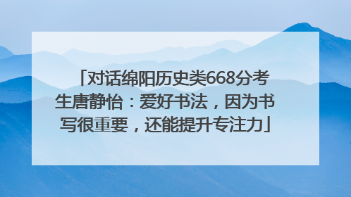 对话绵阳历史类668分考生唐静怡：爱好书法，因为书写很重要，还能提升专注力
