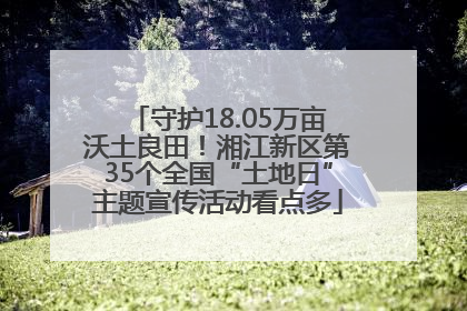 守护18.05万亩沃土良田！湘江新区第35个全国“土地日”主题宣传活动看点多