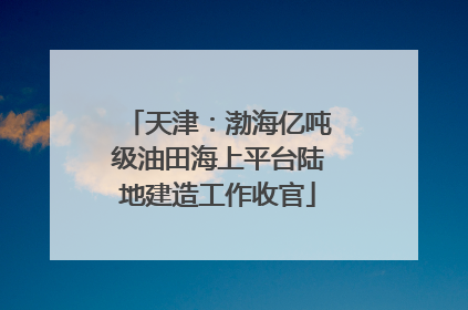 天津：渤海亿吨级油田海上平台陆地建造工作收官