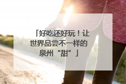 好吃还好玩！让世界品尝不一样的泉州“甜”