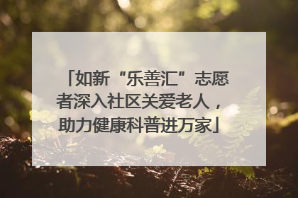 如新“乐善汇”志愿者深入社区关爱老人，助力健康科普进万家