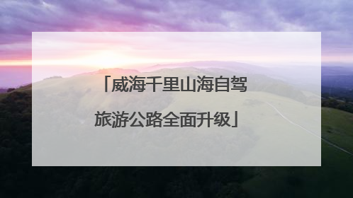 威海千里山海自驾旅游公路全面升级