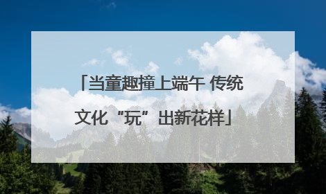 当童趣撞上端午 传统文化“玩”出新花样