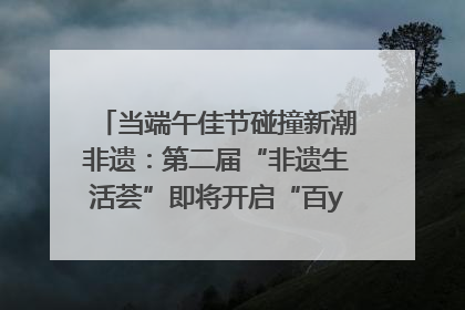 当端午佳节碰撞新潮非遗：第二届“非遗生活荟”即将开启“百young”新章