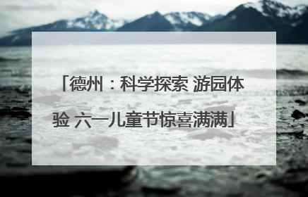 德州：科学探索 游园体验 六一儿童节惊喜满满