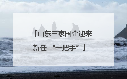 山东三家国企迎来新任 “一把手”